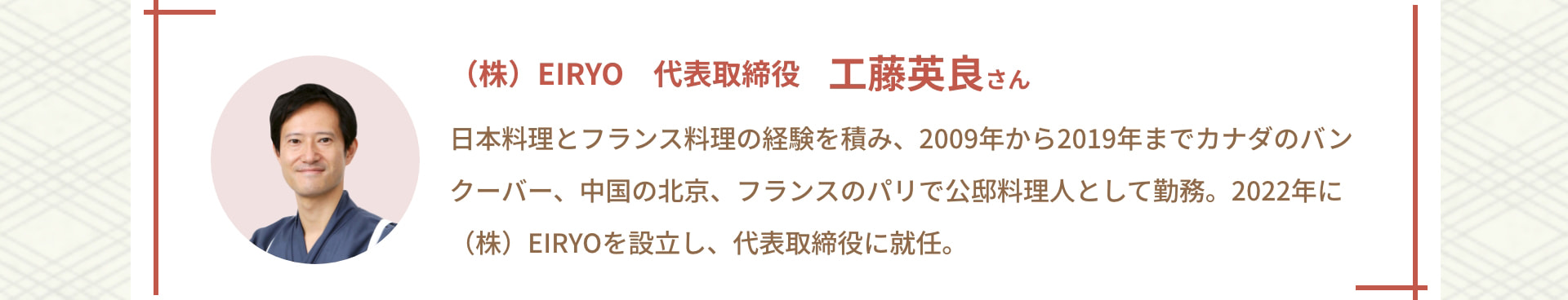 (株) EIRYO 代表取締役 工藤英良さん 日本料理とフランス料理の経験を積み、2009年から2019年までカナダのバンクーバー、中国の北京、フランスのパリで公邸料理人として勤務。2022年に(株) EIRYOを設立し、代表取締役に就任。