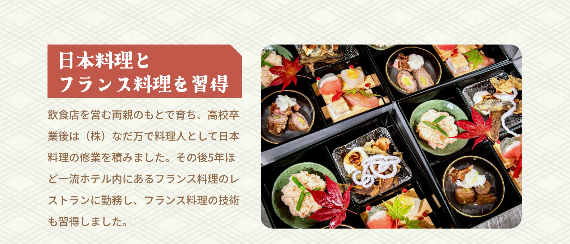 日本料理とフランス料理を習得 飲食を営む両親のもとで育ち、高校卒業後は (株) なだ万で料理人として日本料理の修業を積みました。その後5年ほどホテル内にあるフランス料理のレストランに勤務し、フランス料理の技術も習得しました。