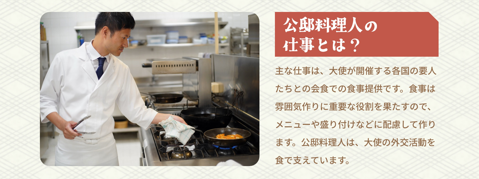 公邸料理人の仕事とは？ 主な仕事は、大使が開催する各国の要人たちとの会食での食事提供です。食事は雰囲気作りに重要な役割を果たすので、メニューや盛り付けなどに配慮して作ります。公邸料理人は、大使の外交活動を食で支えています。