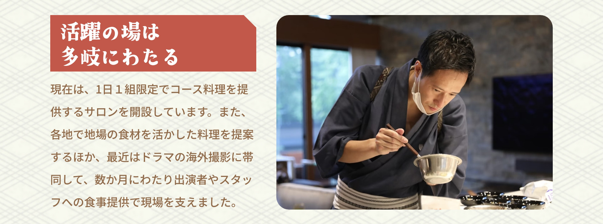 活躍の場は多岐にわたる 現在は、1日1組限定でコース料理を提供するサロンを開設しています。また、各地で地場の食材を活かした料理を提案するほか、最近はドラマの海外撮影に帯同して、数か月にわたり出演者やスタッフへの食事提供で現場を支えました。