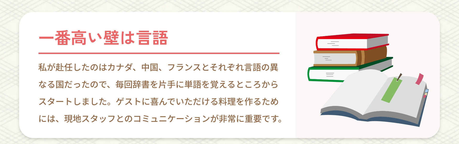 一番高い壁は言語 私が赴任したのはカナダ、中国、フランスとそれぞれ言語の異なる国だったので、毎回辞書を片手に単語を覚えるところからスタートしました。ゲストに喜んでいただける料理を作るためには、現地スタッフとのコミュニケーションが非常に重要です。