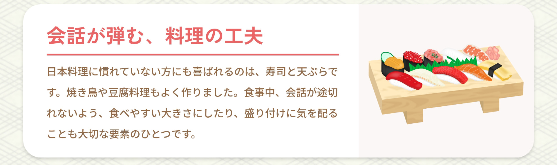 会話が弾む、料理の工夫 日本料理に慣れていない方にも喜ばれるのは、寿司と天ぷらです。焼き鳥や豆腐料理もよく作りました。食事中、会話が途切れないよう、食べやすい大きさにしたり、盛り付けに気を配ることも大切な要素のひとつです。