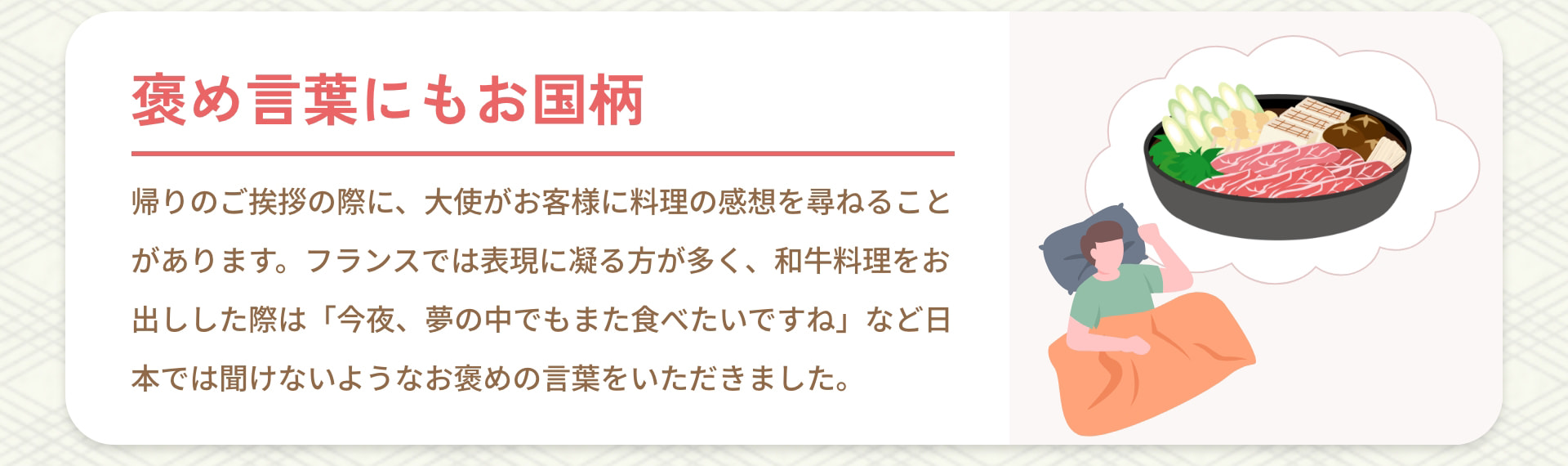 褒め言葉にもお国柄 帰りのご挨拶の際に、大使がお客様に料理の感想を尋ねることがあります。フランスでは表現に凝る方が多く、和牛料理をお出しした際は「今夜、夢の中でもまた食べたいですね」など日本では聞けないようなお褒めの言葉をいただきました。