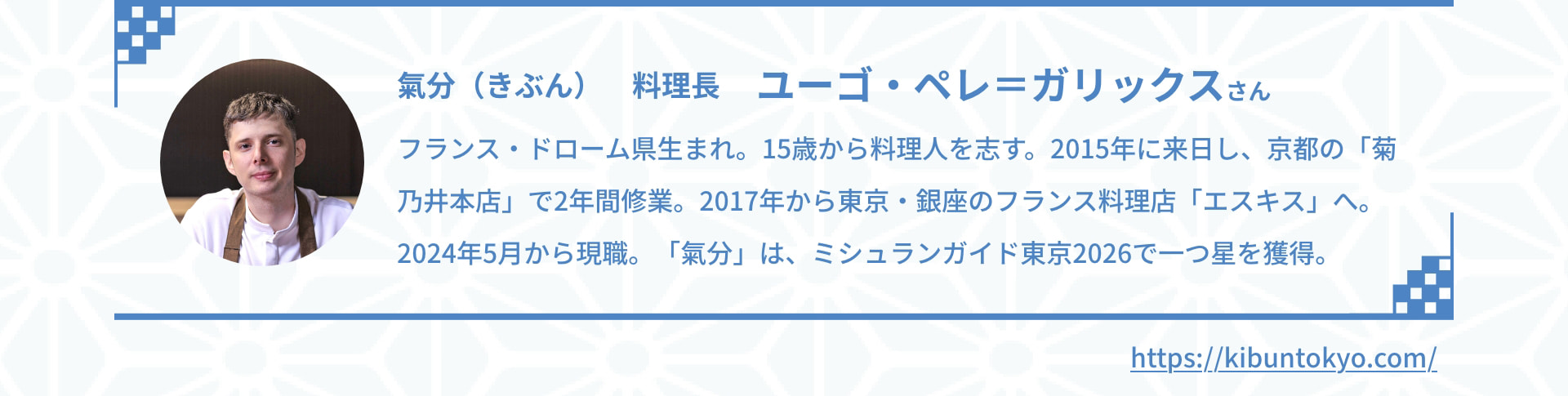氣分（きぶん） 料理長 ユーゴ・ペレ＝ガリックスさん フランス・ドローム県生まれ。15歳から料理人を志す。2015年に来日し、京都の「菊乃井本店」で2年間修業。2017年から東京・銀座のフランス料理店「エスキス」へ。2024年5月から現職。「氣分」は、ミシュランガイド東京2025で一つ星を獲得。 https://kibuntokyo.com/