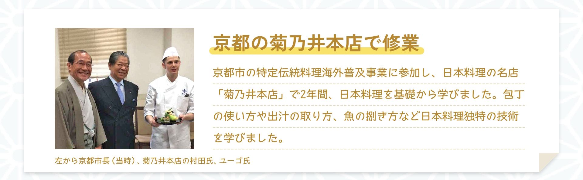 京都の菊乃井本店で修業 京都市の特定伝統料理海外普及事業に参加し、日本料理の名店「菊乃井本店」で2年間、日本料理を基礎から学びました。包丁の使い方や出汁の取り方、魚の捌き方など日本料理独特の技術を学びました。 左から京都市長(当時)、菊乃井本店の村田氏、ユーゴ氏