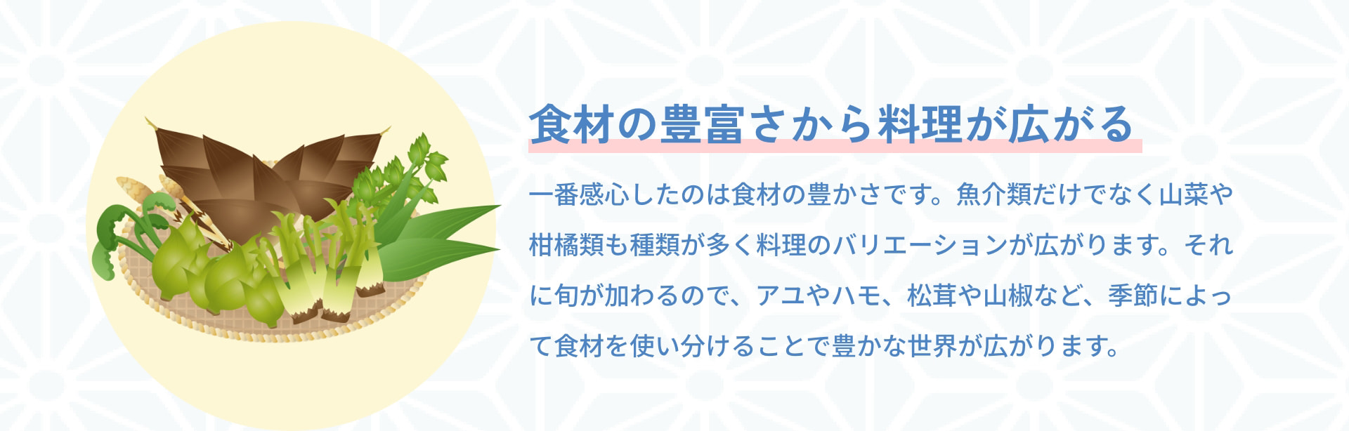 食材の豊富さから料理が広がる 一番感心したのは食材の豊かさです。魚介類だけでなく山菜や柑橘類も種類が多く料理のバリエーションが広がります。それに旬が加わるので、アユやハモ、松茸や山椒など、季節によって食材を使い分けることで豊かな世界が広がります。