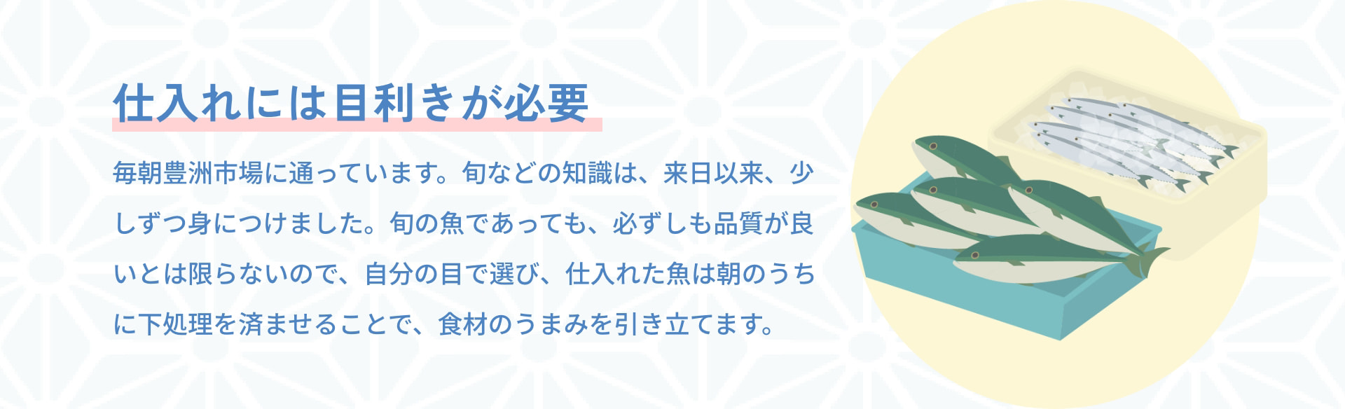 仕入れには目利きが必要 毎朝豊洲市場に通っています。旬などの知識は、来日以来、少しずつ身につけました。旬の魚であっても、必ずしも品質が良いとは限らないので、自分の目で選び、仕入れた魚は朝のうちに下処理を済ませることで、食材のうまみを引き立てます。