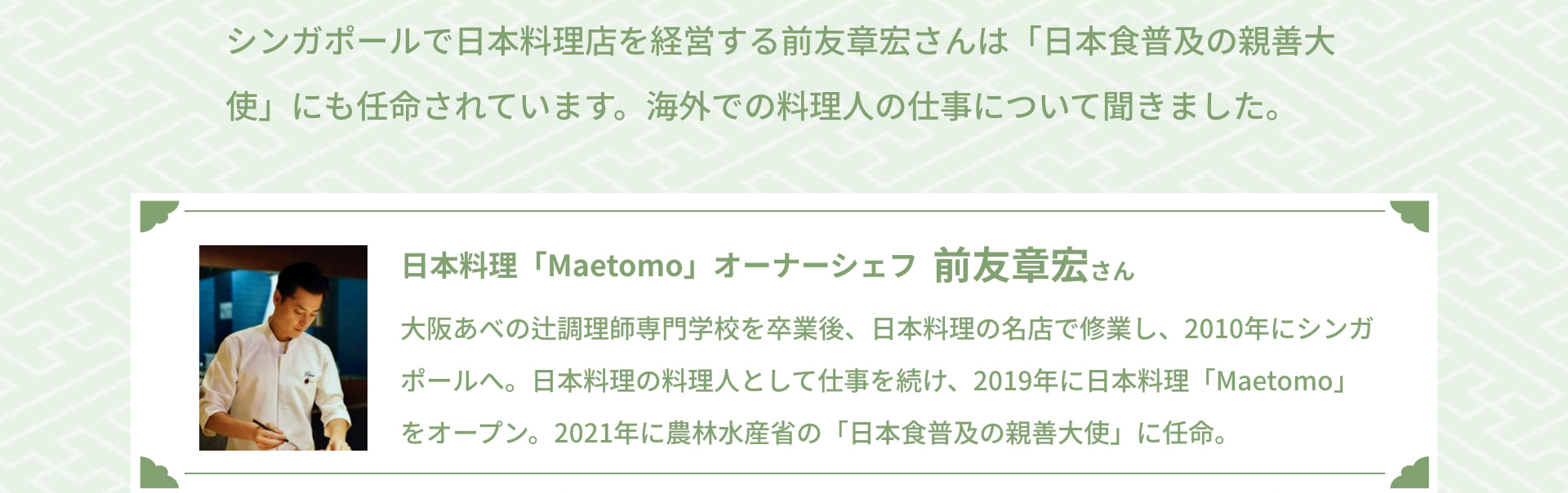 シンガポールで日本料理店を経営する前友章宏さんは「日本食普及の親善大使」にも任命されています。海外での料理人の仕事について聞きました。 日本料理「Maetomo」オーナーシェフ 前友章宏さん 大阪あべの辻調理師専門学校を卒業後、日本料理の名店で修業し、2010年にシンガポールへ。日本料理の料理人として仕事を続け、2019年に日本料理「Maetomo」をオープン。2021年に農林水産省の「日本食普及の親善大使」に任命。