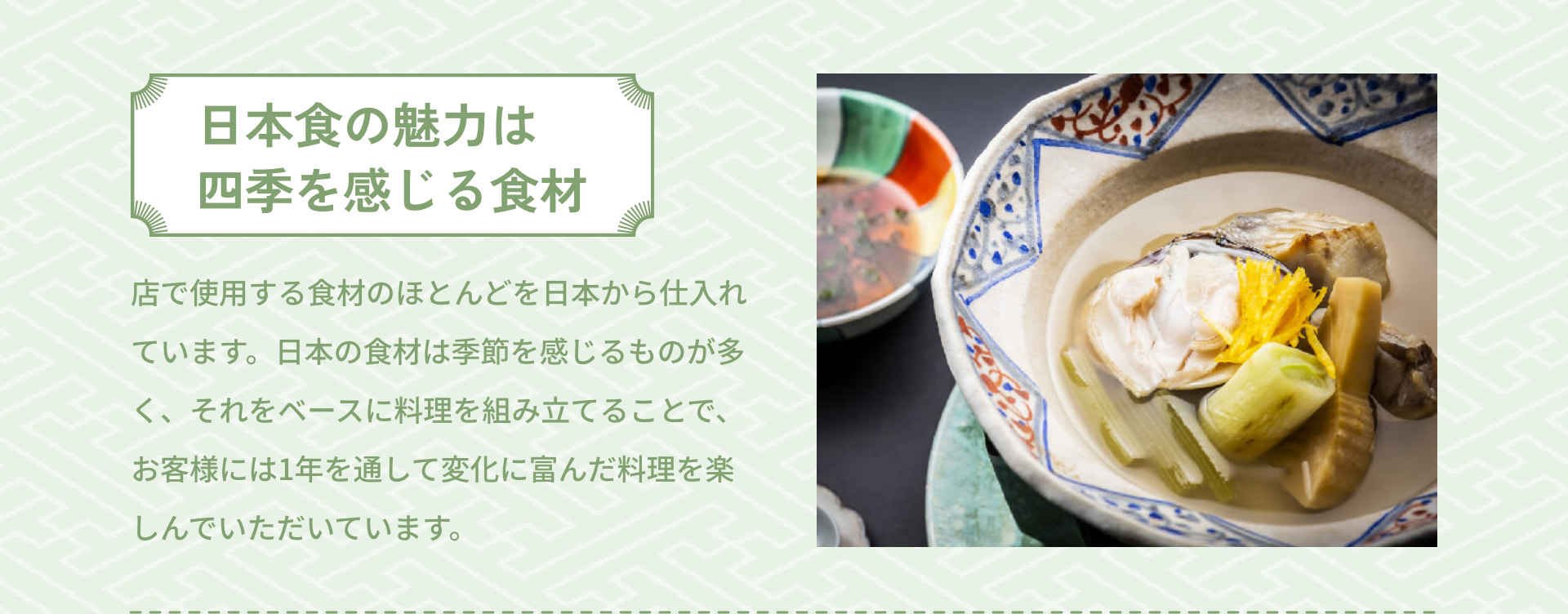 日本食の魅力は四季を感じる食材 店で使用する食材のほとんどを日本から仕入れています。日本の食材は季節を感じるものが多く、それをベースに料理を組み立てることで、お客様には1年を通して変化に富んだ料理を楽しんでいただいています。