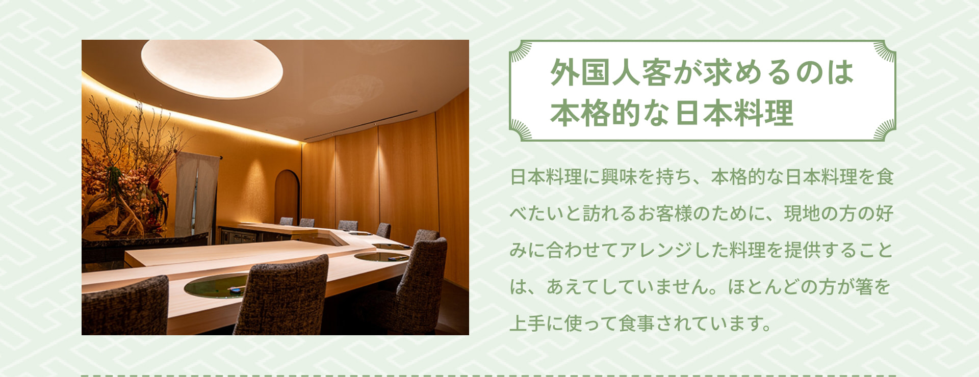 外国人客が求めるのは本格的な日本料理 日本料理に興味を持ち、本格的な日本料理を食べたいと訪れるお客様のために、現地の方の好みに合わせてアレンジした料理を提供することは、あえてしていません。ほとんどの方が箸を上手に使って食事されています。
