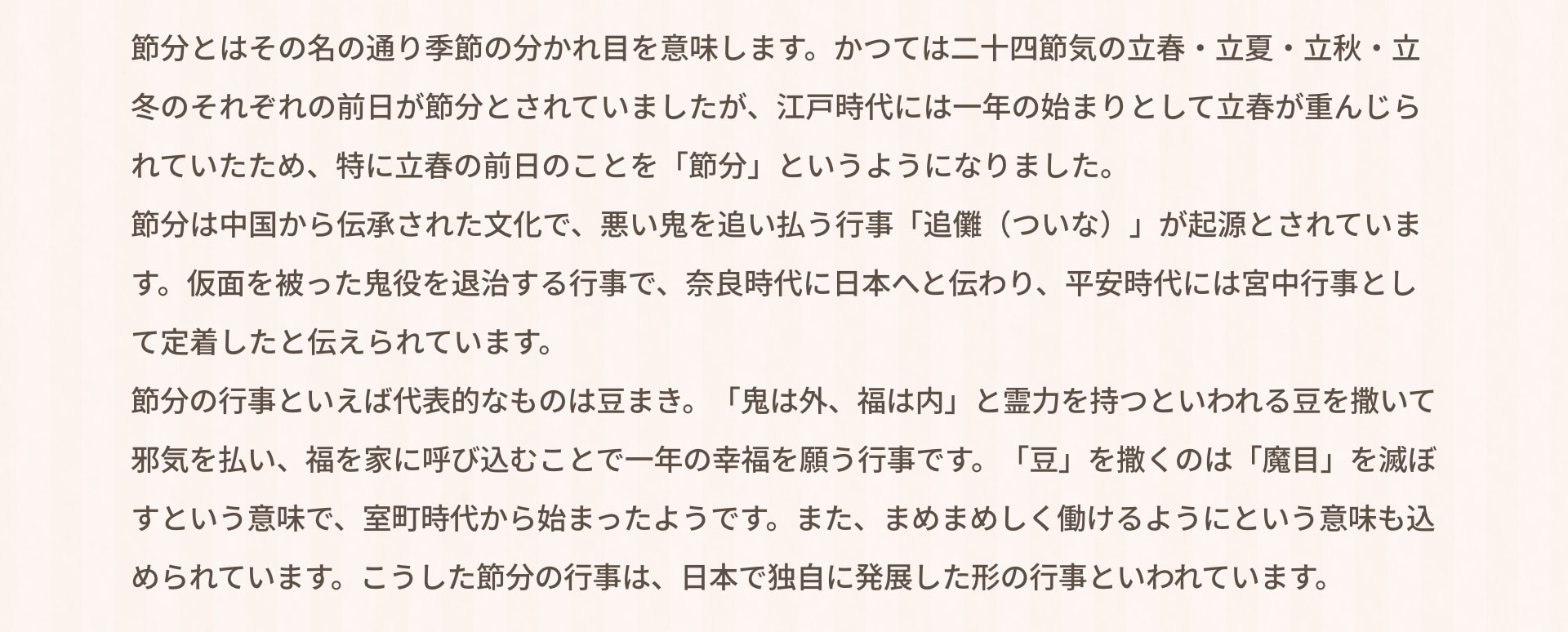 節分とはその名の通り季節の分かれ目を意味します。かつては二十四節気の立春・立夏・立秋・立冬のそれぞれの前日が節分とされていましたが、江戸時代には一年の始まりとして立春が重んじられていたため、特に立春の前日のことを「節分」というようになりました。 節分は中国から伝承された文化で、悪い鬼を追い払う行事「追儺（ついな）」が起源とされています。仮面を被った鬼役を退治する行事で、奈良時代に日本へと伝わり、平安時代には宮中行事として定着したと伝えられています。 節分の行事といえば代表的なものは豆まき。「鬼は外、福は内」と霊力を持つといわれる豆を撒いて邪気を払い、福を家に呼び込むことで一年の幸福を願う行事です。「豆」を撒くのは「魔目」を滅ぼすという意味で、室町時代から始まったようです。また、まめまめしく働けるようにという意味も込められています。こうした節分の行事は、日本で独自に発展した形の行事といわれています。