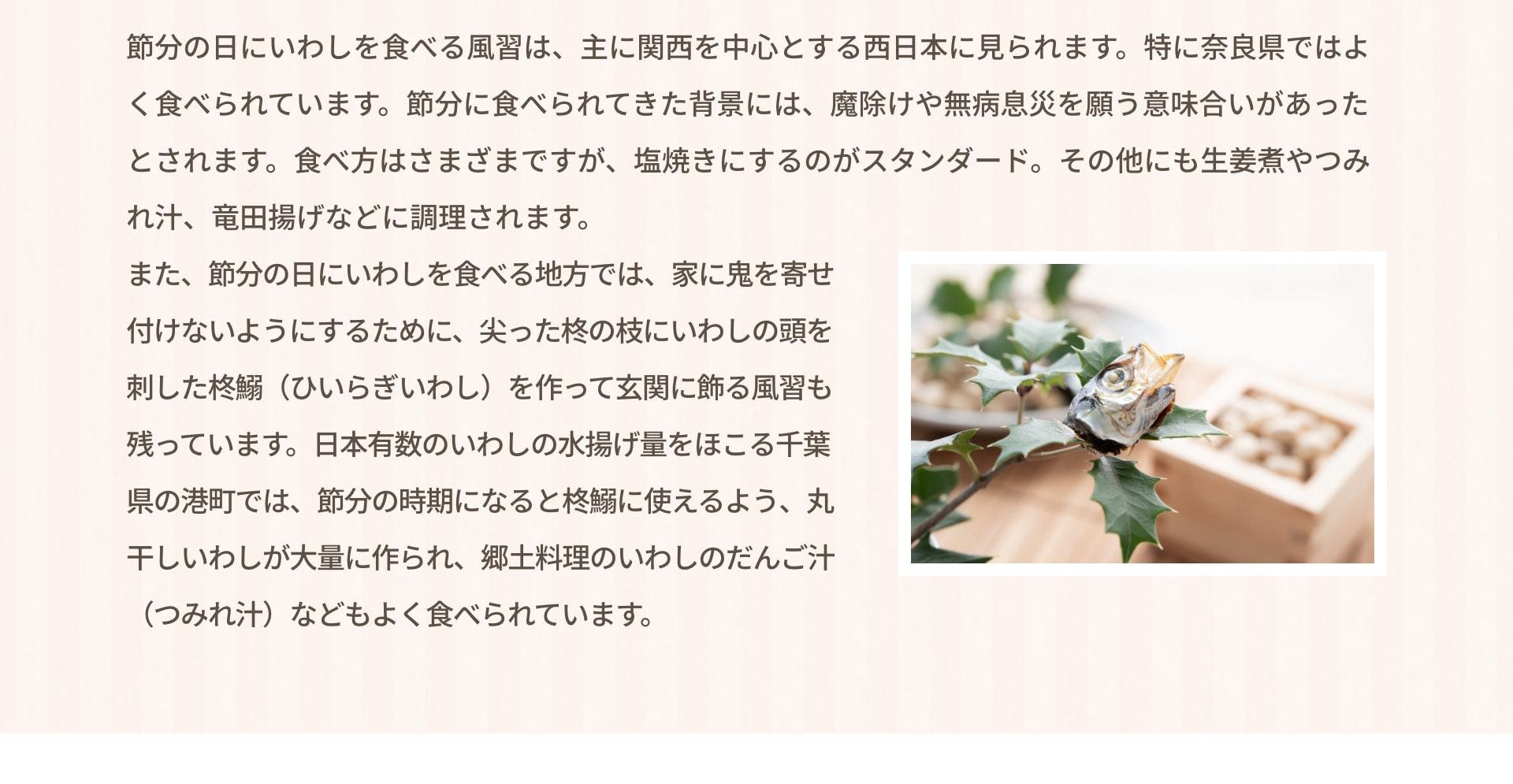 節分の日にいわしを食べる風習は、主に関西を中心とする西日本に見られます。特に奈良県ではよく食べられています。節分に食べられてきた背景には、魔除けや無病息災を願う意味合いがあったとされます。食べ方はさまざまですが、塩焼きにするのがスタンダード。その他にも生姜煮やつみれ汁、竜田揚げなどに調理されます。 また、節分の日にいわしを食べる地方では、家に鬼を寄せ付けないようにするために、尖った柊の枝にいわしの頭を刺した柊鰯（ひいらぎいわし）を作って玄関に飾る風習も残っています。日本有数のいわしの水揚げ量をほこる千葉県の港町では、節分の時期になると柊鰯に使えるよう、丸干しいわしが大量に作られ、郷土料理のいわしのだんご汁（つみれ汁）などもよく食べられています。