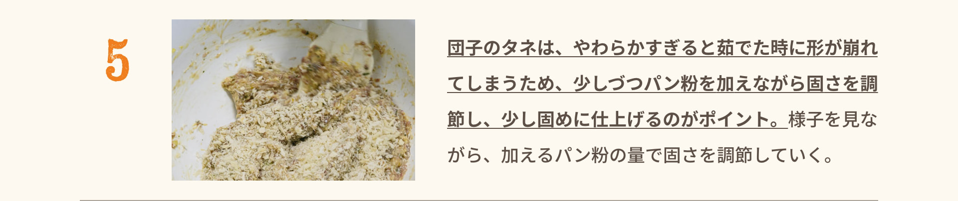 5 団子のタネは、やわらかすぎると茹でた時に形が崩れてしまうため、少しずつパン粉を加えながら固さを調節し、少し固めに仕上げるのがポイント。様子を見ながら、加えるパン粉の量で固さを調節していく。