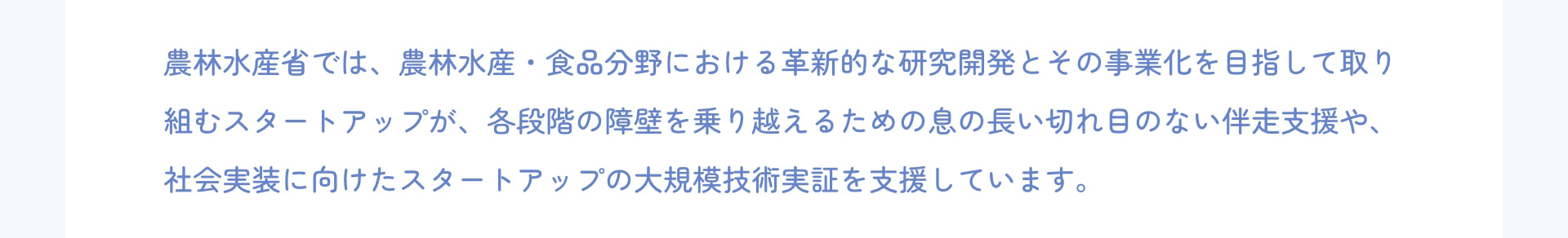 農林水産省では、農林水産・食品分野における革新的な研究開発とその事業化を目指して取り組むスタートアップが、各段階の障壁を乗り越えるための息の長い切れ目のない伴走支援や、社会実装に向けたスタートアップの大規模技術実証を支援しています。