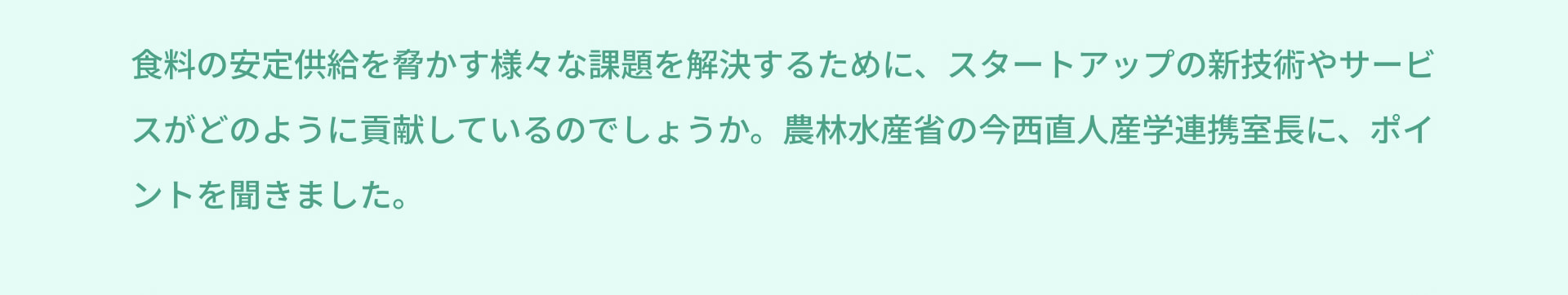 食料の安定供給を脅かす様々な課題を解決するために、スタートアップの新技術やサービスがどのように貢献しているのでしょうか。農林水産省の今西直人産学連携室長に、ポイントを聞きました。