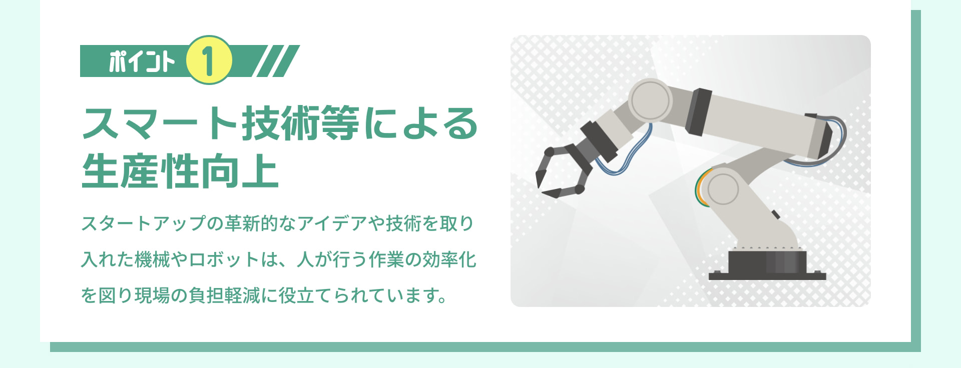 ポイント 1 スマート技術等による生産性向上 スタートアップの革新的なアイデアや技術を取り入れた機械やロボットは、人が行う作業の効率化を図り現場の負担軽減に役立てられています。