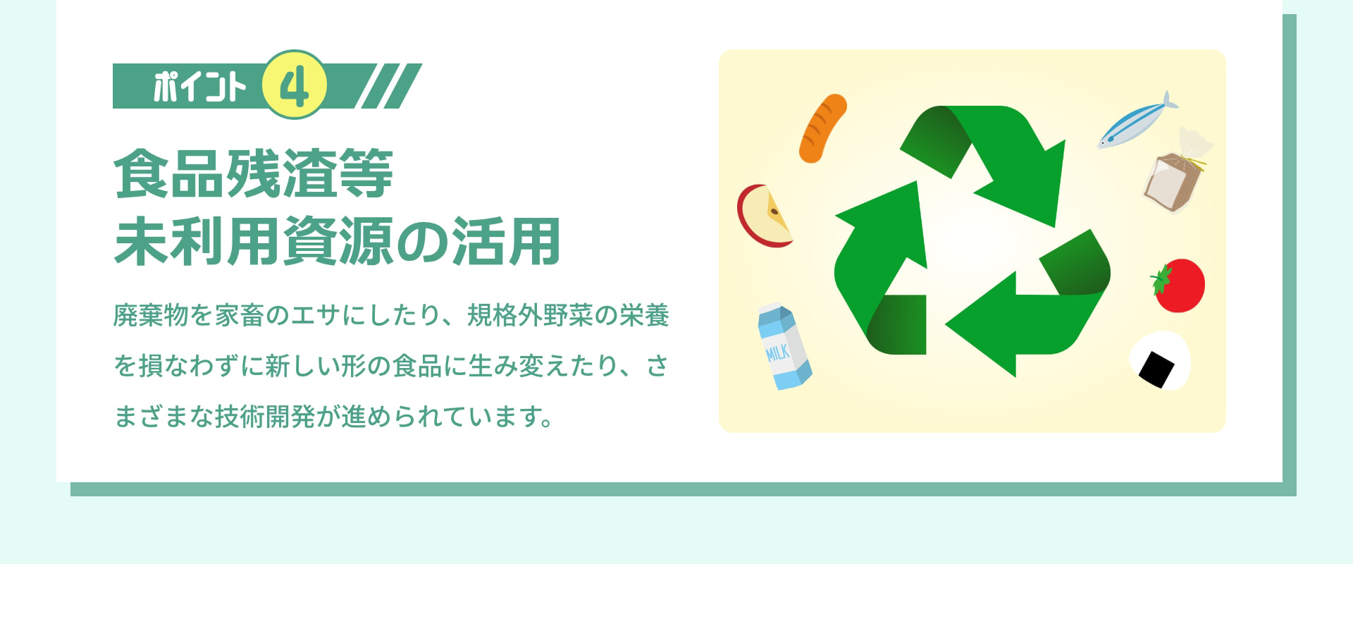 ポイント 4 食品残渣等未利用資源の活用 廃棄物を家畜のエサにしたり、規格外野菜の栄養を損なわずに新しい形の食品に生み変えたり、さまざまな技術開発が進められています。