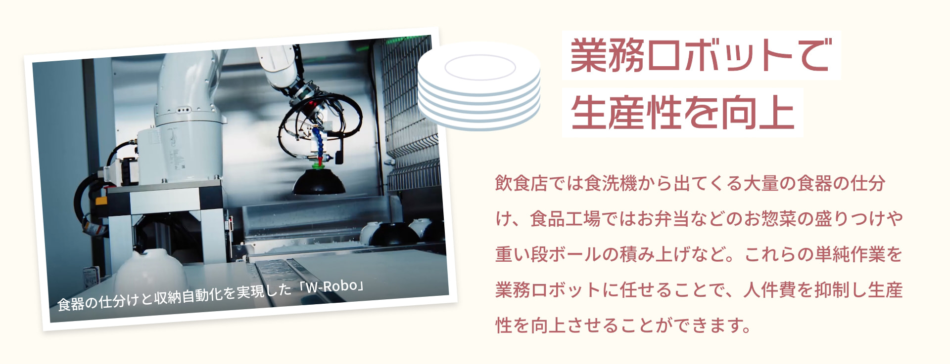 業務ロボットで生産性を向上 食器の仕分けと収納自動化を実現した「W-Robo」 飲食店では食洗機から出てくる大量の食器の仕分け、食品工場ではお弁当などのお惣菜の盛りつけや重い段ボールの積み上げなど。これらの単純作業を業務ロボットに任せることで、人件費を抑制し生産性を向上させることができます。