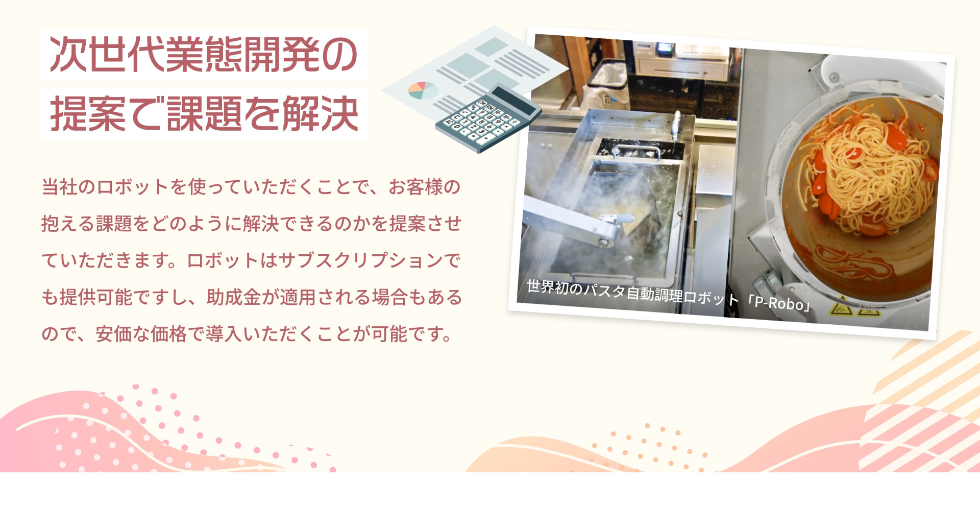 次世代業態開発の提案で課題を解決 世界初のパスタ自動調理ロボット「P-Robo」 当社のロボットを使っていただくことで、お客様の抱える課題をどのように解決できるのかを提案させていただきます。ロボットはサブスクリプションでも提供可能ですし、助成金が適用される場合もあるので、安価な価格で導入いただくことが可能です。