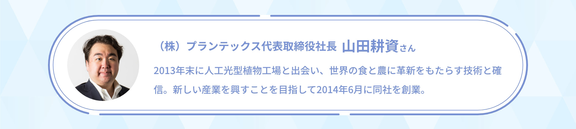 (株)プランテックス 代表取締役社長 山田耕資さん 2013年末に人工光型植物工場と出会い、世界の食と農に革新をもたらす技術と確信。新しい産業を興すことを目指して2014年6月に同社を創業。