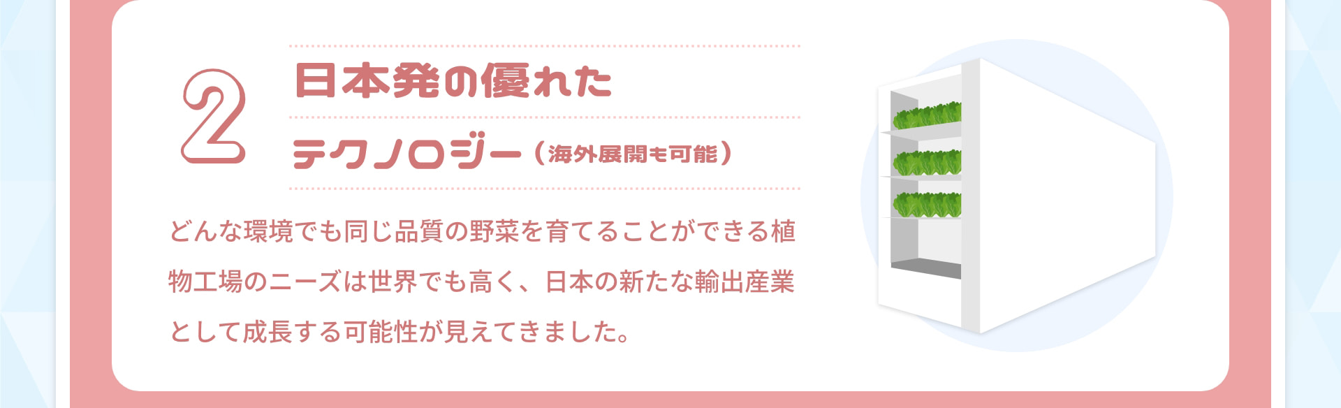 2 日本発の優れたテクノロジー（海外展開も可能）：どんな環境でも同じ品質の野菜を育てることができる植物工場のニーズは世界でも高く、日本の新たな輸出産業として成長する可能性が見えてきました。