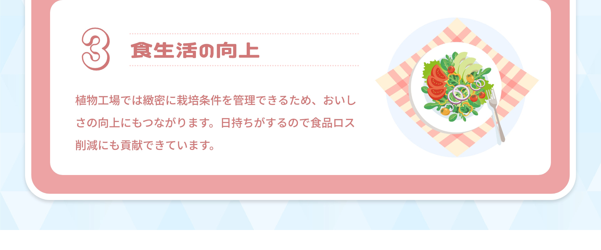 3 食生活の向上：植物工場では緻密に栽培条件を管理できるため、おいしさの向上にもつながります。日持ちがするので食品ロス削減にも貢献できています。