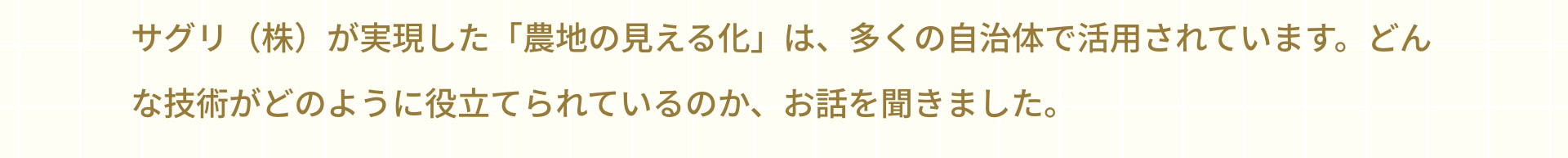 サグリ（株）が実現した「農地の見える化」は、多くの自治体で活用されています。どんな技術がどのように役立てられているのか、お話を聞きました。