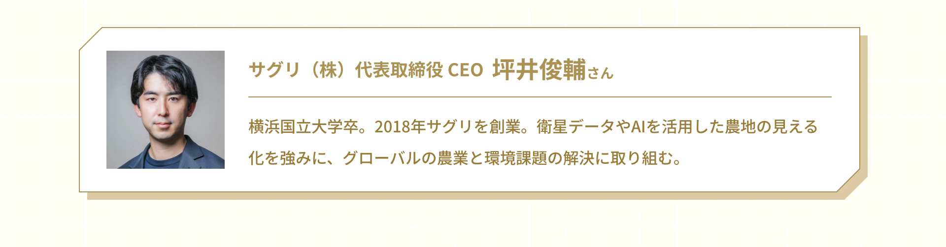 サグリ（株） 代表取締役 CEO 坪井俊輔さん 横浜国立大学卒。2018年サグリを創業。衛星データやAIを活用した農地の見える化を強みに、グローバルな農業と環境課題の解決に取り組む。