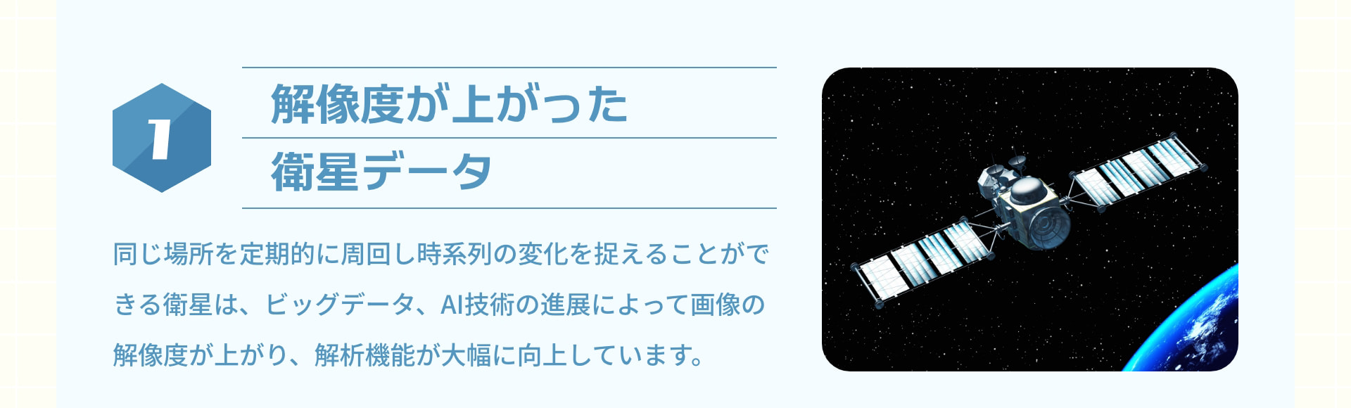 1 解像度が上がった衛星データ：同じ場所を定期的に周回し時系列の変化を捉えることができる衛星は、ビッグデータ、AI技術の進展によって画像の解像度が上がり、解析機能が大幅に向上しています。