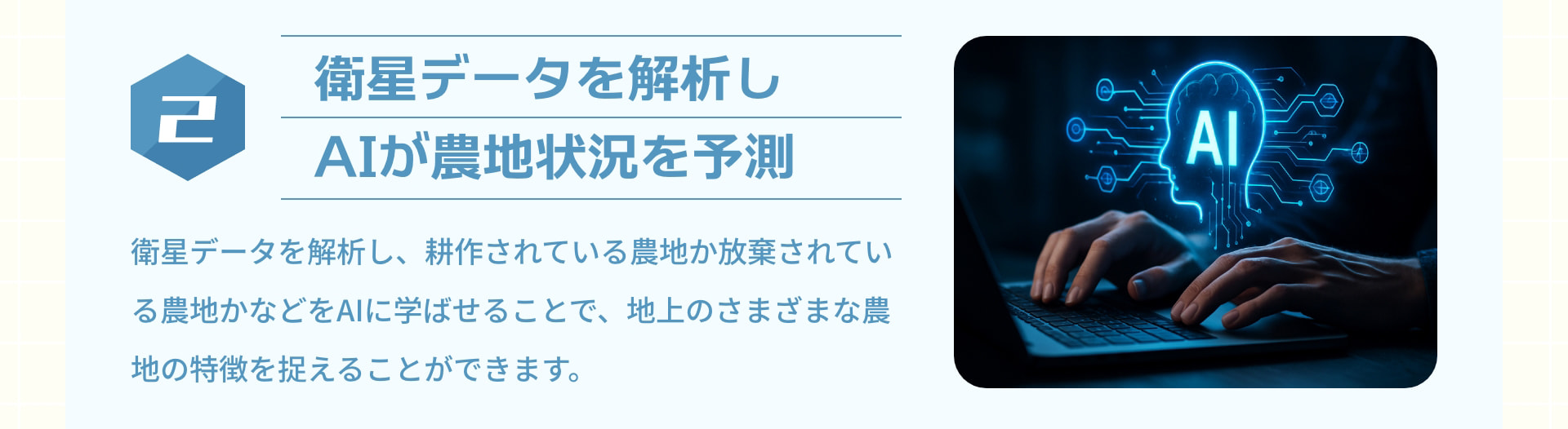 2 衛星データを解析しAIが農地状況を予測：衛星データを解析し、耕作されている農地か放棄されている農地かなどをAIに学ばせることで、地上のさまざまな農地の特徴を捉えることができます。