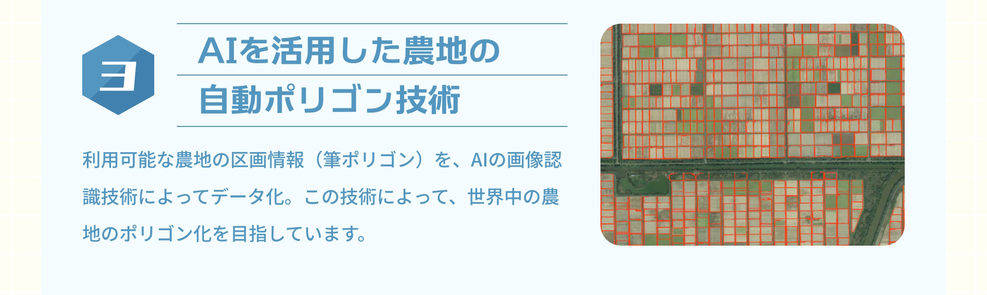 3 AIを活用した農地の自動ポリゴン技術：利用可能な農地の区画情報（筆ポリゴン）を、AIの画像認識技術によってデータ化。この技術によって、世界中の農地のポリゴン化を目指しています。