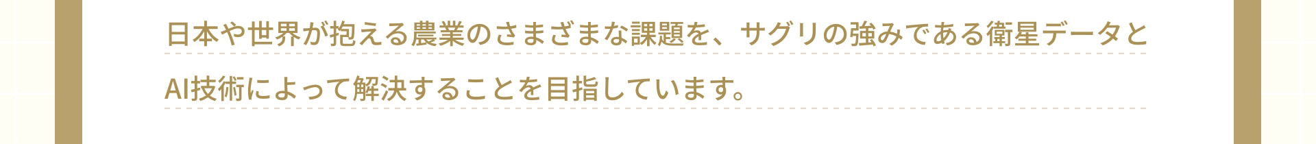 日本や世界が抱える農業のさまざまな課題を、サグリの強みである衛星データとAI技術によって解決することを目指しています。