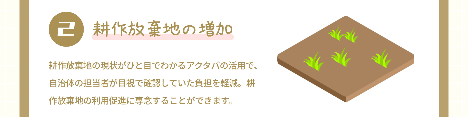 2 耕作放棄地の増加：耕作放棄地の現状がひと目でわかるアクタバの活用で、自治体の担当者が目視で確認していた負担を軽減。耕作放棄地の利用促進に専念することができます。