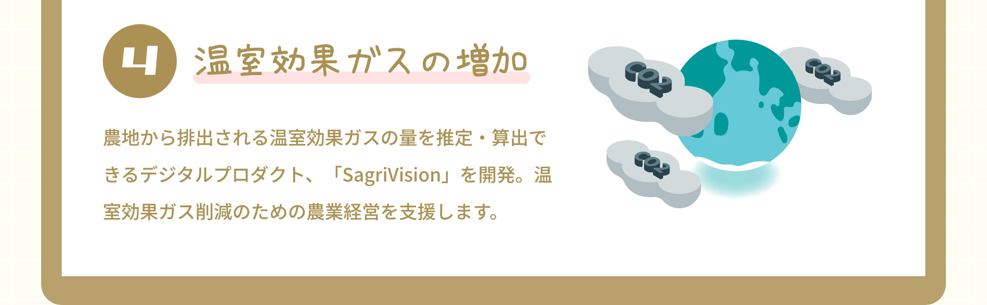 4 温室効果ガスの増加：農地から排出される温室効果ガスの量を推定・算出できるデジタルプロダクト、「SagriVision」を開発。温室効果ガス削減のための農業経営を支援します。