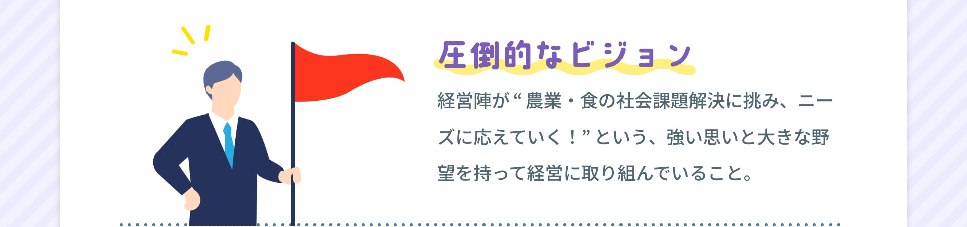 圧倒的なビジョン 経営陣が“農業・食の社会課題解決に挑み、ニーズに応えていく！”という、強い思いと大きな野望を持って経営に取り組んでいること。