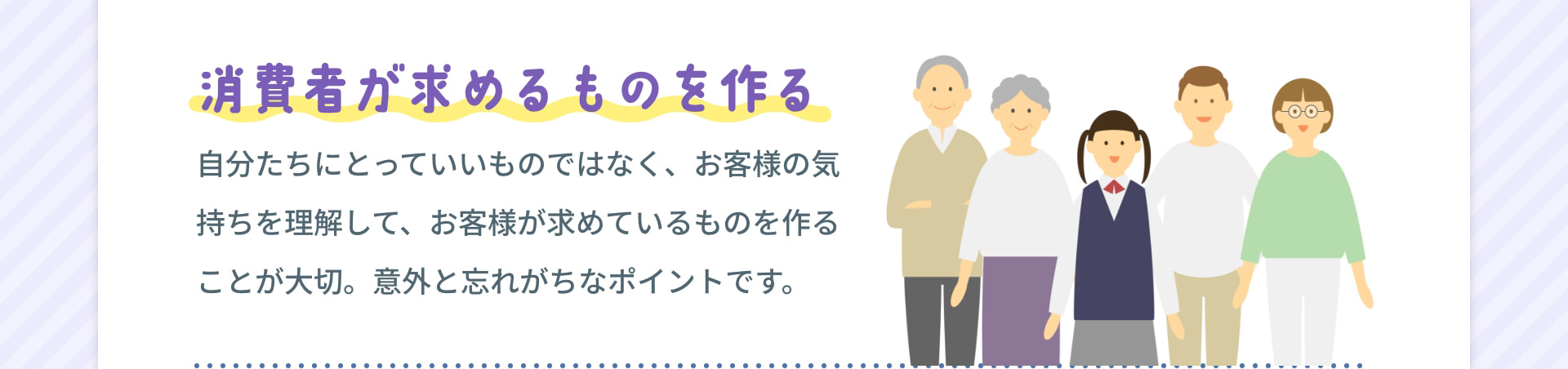 消費者が求めるものを作る 自分たちにとっていいものではなく、お客様の気持ちを理解して、お客様が求めているものを作ることが大切。意外と忘れがちなポイントです。
