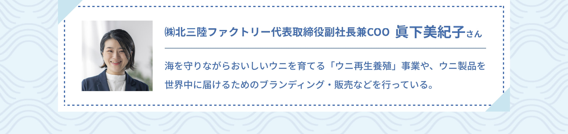 （株）北三陸ファクトリー 代表取締役副社長兼COO 眞下美紀子さん 海を守りながらおいしいウニを育てる「ウニ再生養殖」事業や、ウニ製品を世界中に届けるためのブランディング・販売などを行っている。