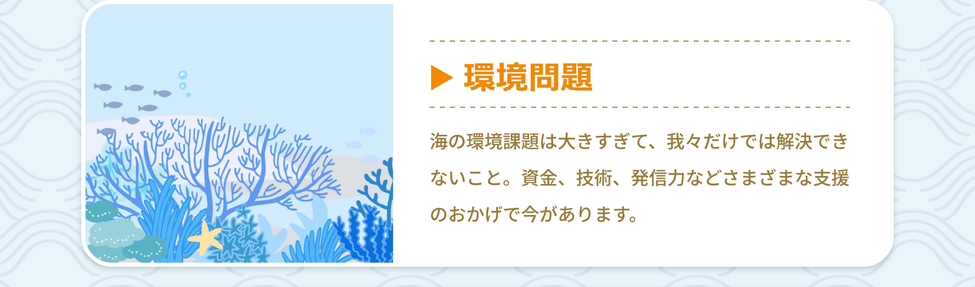 環境問題 海の環境課題は大きすぎて、我々だけでは解決できないこと。資金、技術、発信力などさまざまな支援のおかげで今があります。