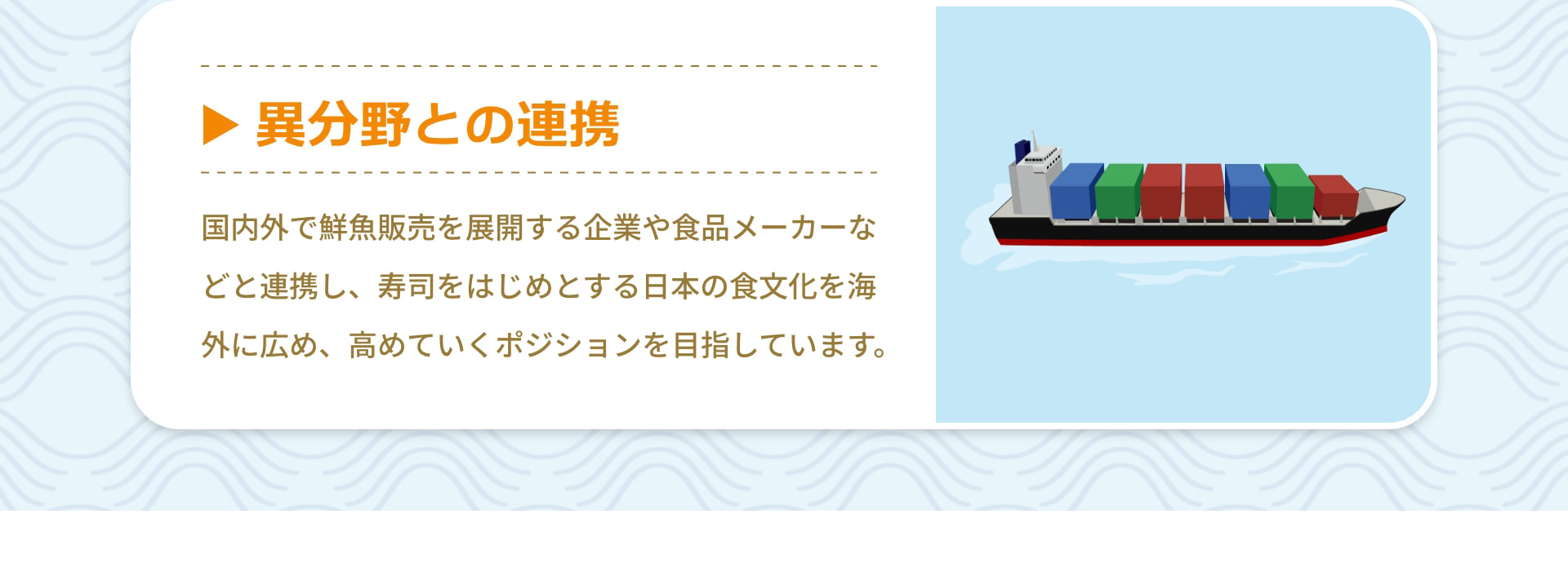 異分野との連携 国内外で鮮魚販売を展開する企業や食品メーカーなどと連携し、寿司をはじめとする日本の食文化を海外に広め、高めていくポジションを目指しています。