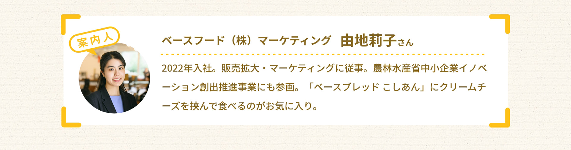 案内人 ベースフード（株） マーケティング 由地莉子さん 2022年入社。販売拡大・マーケティングに従事。農林水産省中小企業イノベーション創出推進事業にも参画。「ベースブレッド こしあん」にクリームチーズを挟んで食べるのがお気に入り。