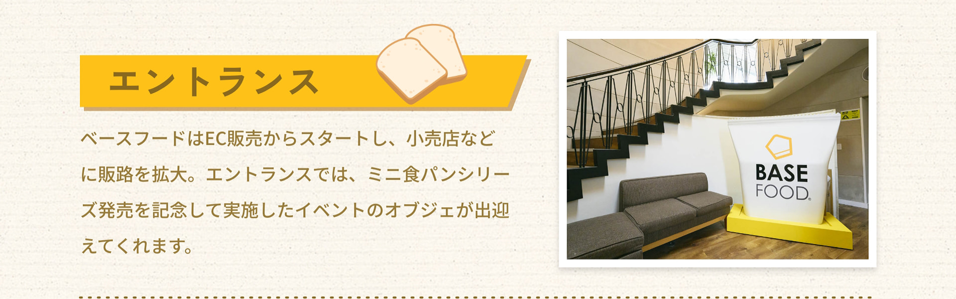 エントランス ベースフードはEC販売からスタートし、小売店などに販路を拡大。エントランスでは、ミニ食パンシリーズ発売を記念して実施したイベントのオブジェが出迎えてくれます。