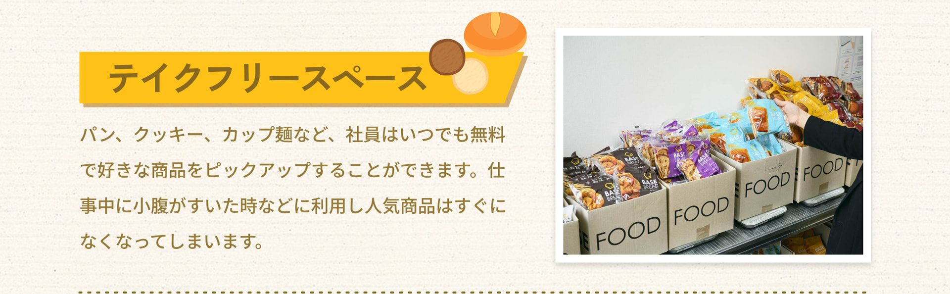 テイクフリースペース パン、クッキー、カップ麺など、社員はいつでも無料で好きな商品をピックアップすることができます。仕事中に小腹がすいた時などに利用し人気商品はすぐになくなってしまいます。