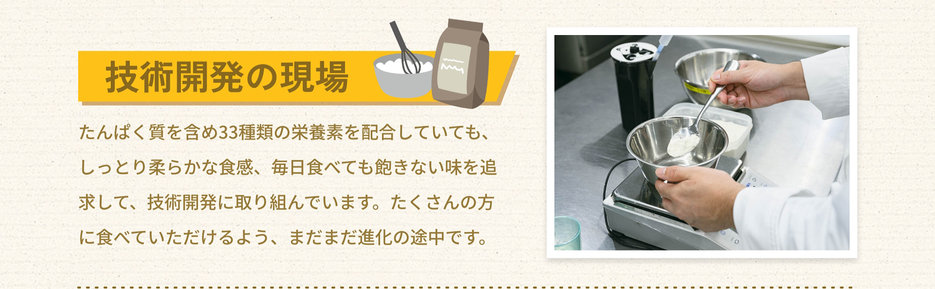 技術開発の現場 たんぱく質を含め33種類の栄養素を配合していても、しっとり柔らかな食感、毎日食べても飽きない味を追求して、技術開発に取り組んでいます。たくさんの方に食べていただけるよう、まだまだ進化の途中です。