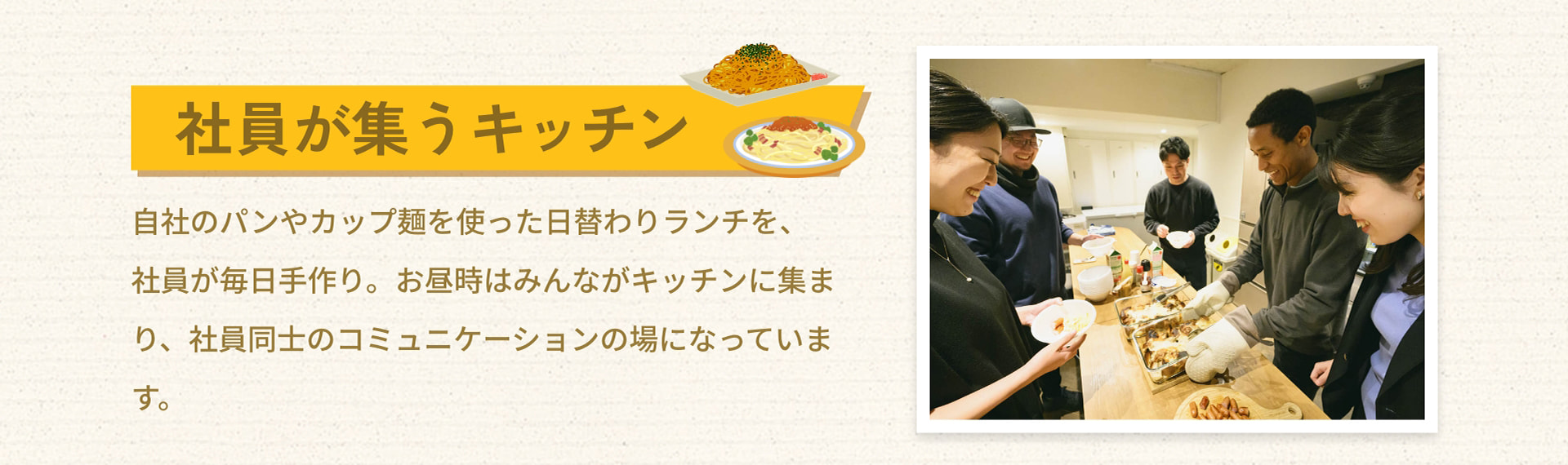 社員が集うキッチン 自社のパンやカップ麺を使った日替わりランチを、社員が毎日手作り。お昼時はみんながキッチンに集まり、社員同士のコミュニケーションの場になっています。