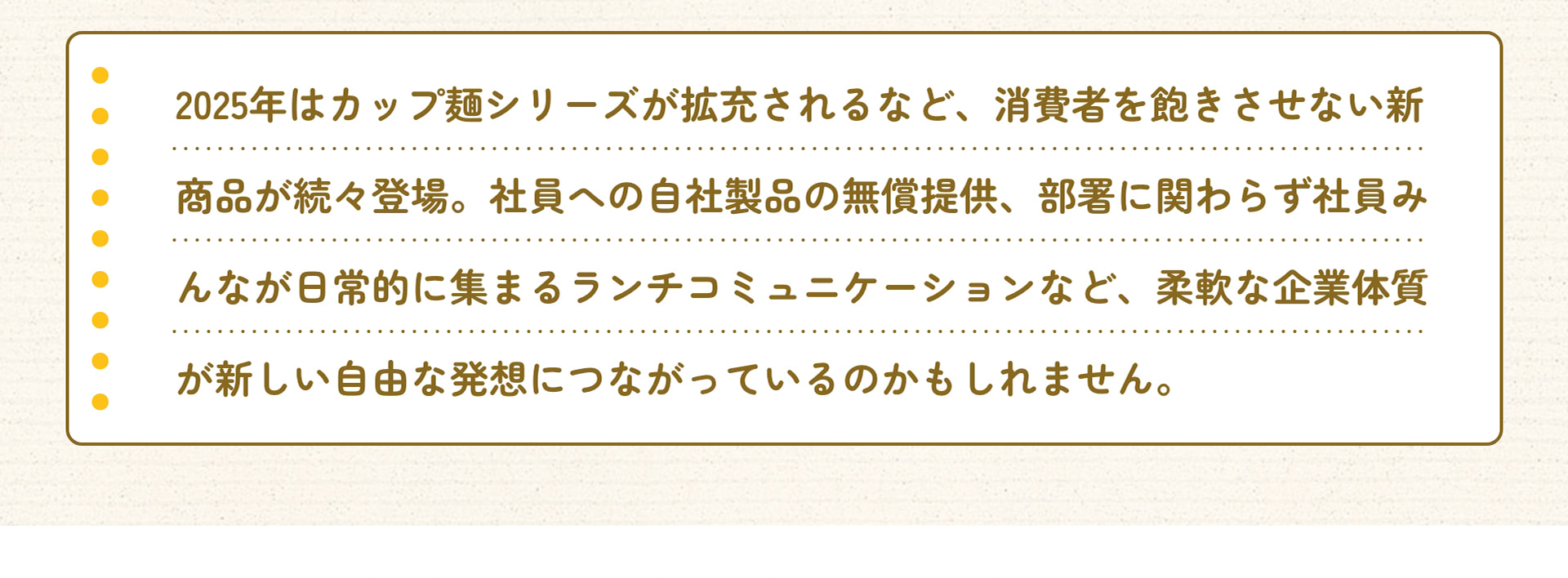2025年はカップ麺シリーズが拡充されるなど、消費者を飽きさせない新商品が続々登場。社員への自社製品の無償提供、部署に関わらず社員みんなが日常的に集まるランチコミュニケーションなど、柔軟な企業体質が新しい自由な発想につながっているのかもしれません。