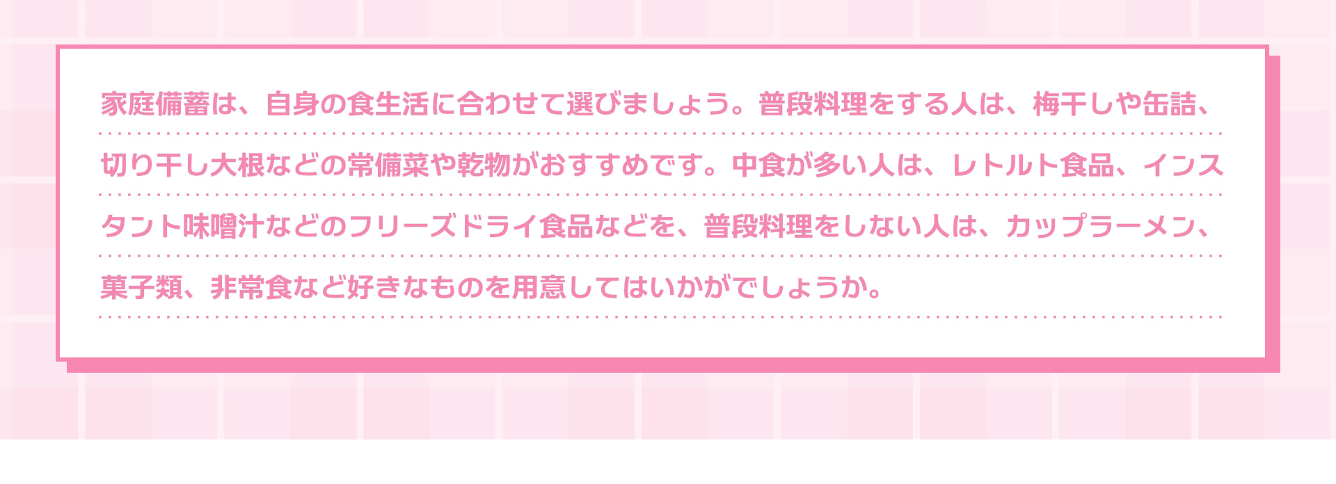 家庭備蓄は、自身の食生活に合わせて選びましょう。普段料理をする人は、梅干しや缶詰、切り干し大根などの常備菜や乾物がおすすめです。中食が多い人は、レトルト食品、インスタント味噌汁などのフリーズドライ食品などを、普段料理をしない人は、カップラーメン、菓子類、非常食など好きなものを用意してはいかがでしょうか。