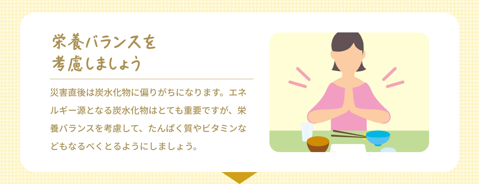 栄養バランスを考慮しましょう 災害直後は炭水化物に偏りがちになります。エネルギー源となる炭水化物はとても重要ですが、栄養バランスを考慮して、たんぱく質やビタミンなどもなるべくとるようにしましょう。