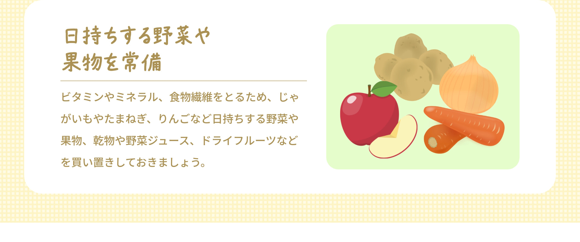 日持ちする野菜や果物を常備 ビタミンやミネラル、食物繊維をとるため、じゃがいもやたまねぎ、りんごなど日持ちする野菜や果物、乾物や野菜ジュース、ドライフルーツなどを買い置きしておきましょう。
