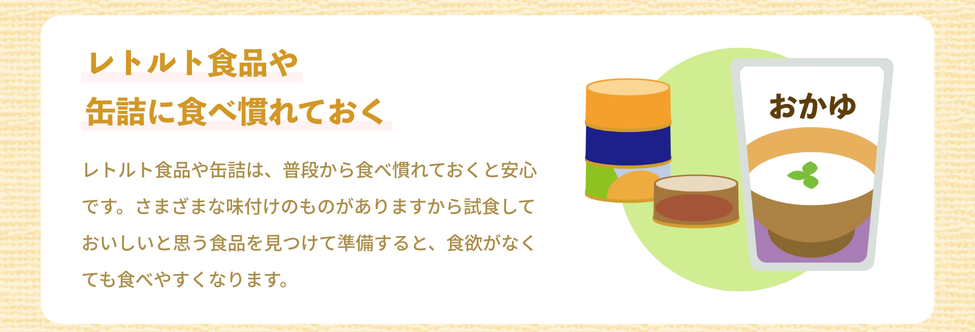 レトルト食品や缶詰に食べ慣れておく おかゆ レトルト食品や缶詰は、普段から食べ慣れておくと安心です。さまざまな味付けのものがありますから試食しておいしいと思う食品を見つけて準備すると、食欲がなくても食べやすくなります。