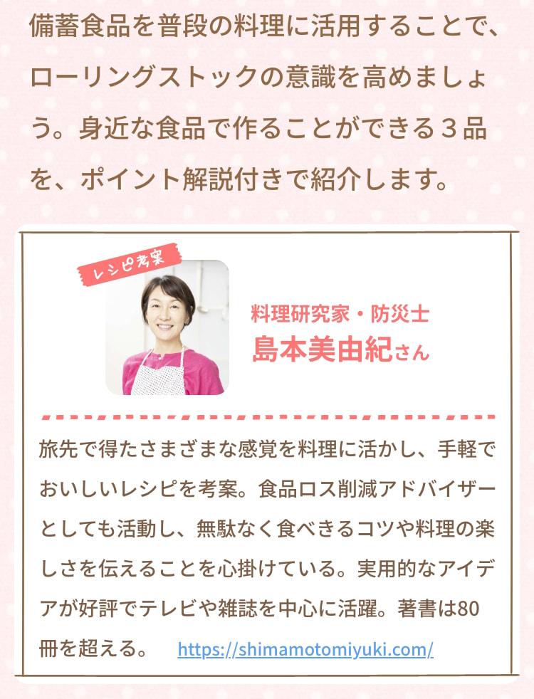 備蓄食品を普段の料理に活用することで、ローリングストックの意識を高めましょう。身近な食品で作ることができる3品を、ポイント解説付きで紹介します。 レシピ考案 料理研究家・防災士 島本美由紀さん 旅先で得たさまざまな感覚を料理に活かし、手軽でおいしいレシピを考案。食品ロス削減アドバイザーとしても活動し、無駄なく食べきるコツや料理の楽しさを伝えることを心掛けている。実用的なアイデアが好評でテレビや雑誌を中心に活躍。著書は80冊を超える。 https://shimamotomiyuki.com/